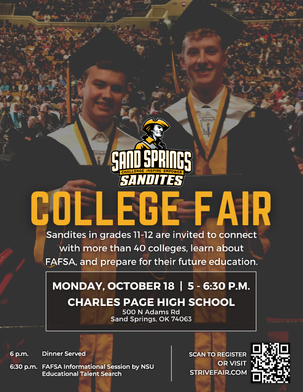 Sand Springs Sandites College Fair. Sandites in grades 11-12 are invited to connect with more than 40 colleges, learn about FAFSA, and prepare for their future education. Monday, October 18 5-6:30 p.m. Charles Page High School 500 N Adams Rd Sand Springs, OK 74063 6 p.m. dinner served 6:30 p.m. FAFSA Info session by NSU Educational Talent Search Visit strivefair.com to register