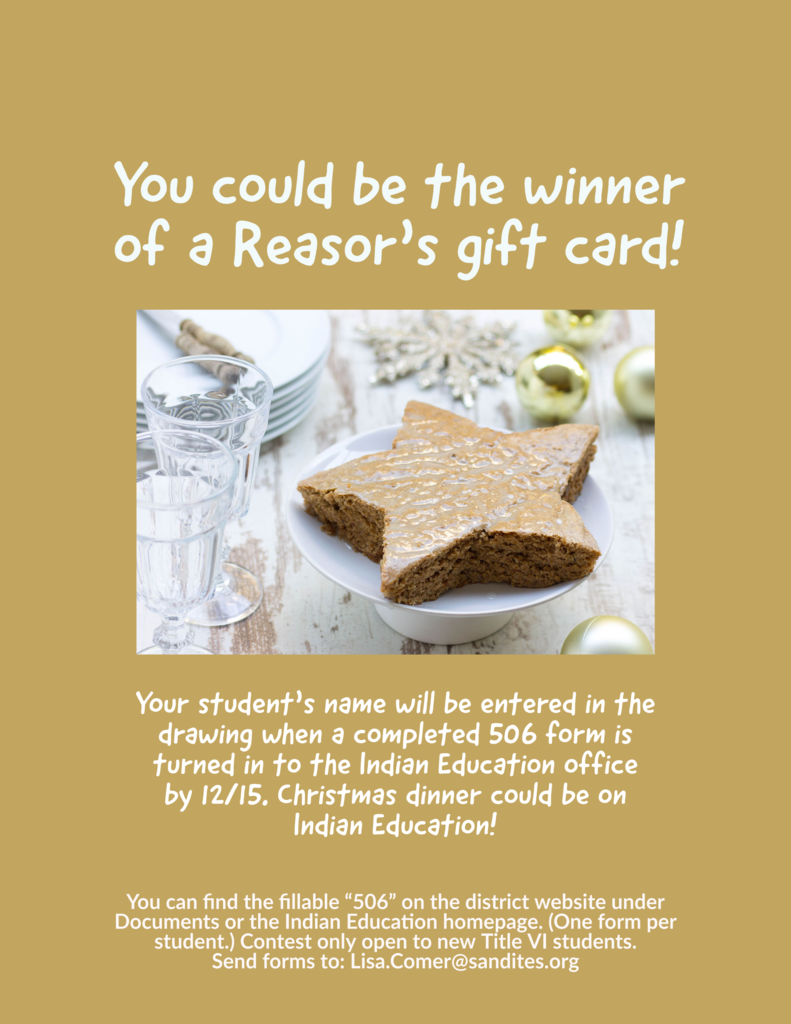 Image of a star-shaped pastry with the text: You could be the winner of a Reasor's gift card! Your student's name will be entered in the drawing when a completed 506 form is turned in to the Indian Education office by 12/15. Christmas dinner could be on Indian Education! You can find the fillable "506" on the district website under Documents or the Indian Education homepage. (One form per student.) Contest is only open to new Title VI students. Send forms to: Lisa.Comer@sandites.org.