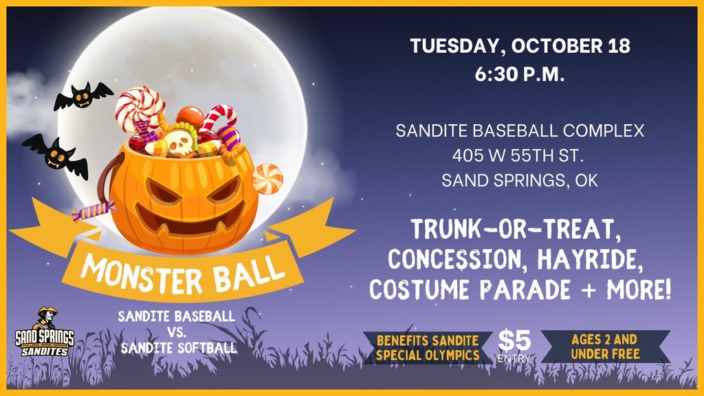 monster ball sandite baseball vs. sandite softball Tuesday, October 18 at 6:30 p.m. Sandite Baseball Complex 405 W 55th St. Sand Springs, OK Trunk-or-Treat, Concession, Hayride, Costume parade + more! $5 entry benefits Sandite Special olympics. Ages 2 and under Free