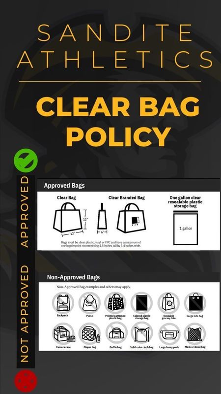 Sandite Athletics Clear Bag Policy. Graphic showing illustrations of approved and non-approved bags. Approved Bags: Clear Bag, Clear Branded Bag, and One gallon clear resealable plastic storage bag. Bags must be clear plastic, vinyl, or PVC and have a maximum of one logo imprint not exceeding 4.5 inches tall by 3.4 inches wide. Non-Approved Bags include but are not limited to: backpack, purse, printed patterned plastic bag, colored plastic storage bag, reusable grocery tote, large tote bag, camera case, diaper bag, duffle bag, solid color cinch bag, large fanny pack, mesh or straw bags.